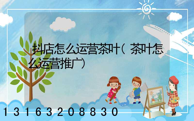 抖店怎么运营茶叶(茶叶怎么运营推广)