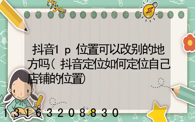 抖音1p位置可以改别的地方吗(抖音定位如何定位自己店铺的位置)
