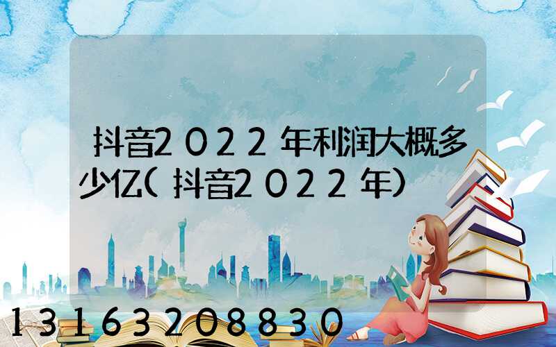 抖音2022年利润大概多少亿(抖音2022年)