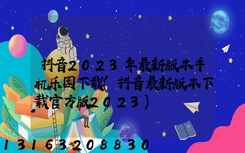 抖音2023年最新版本手机乐园下载(抖音最新版本下载官方版2023)