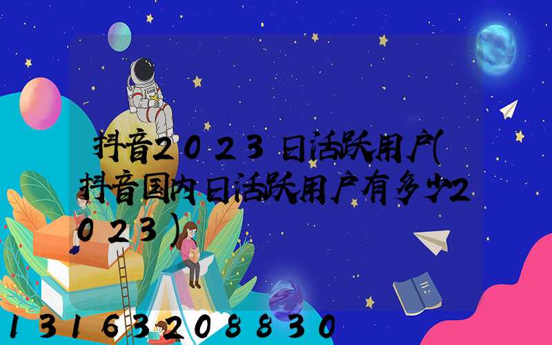 抖音2023日活跃用户(抖音国内日活跃用户有多少2023)