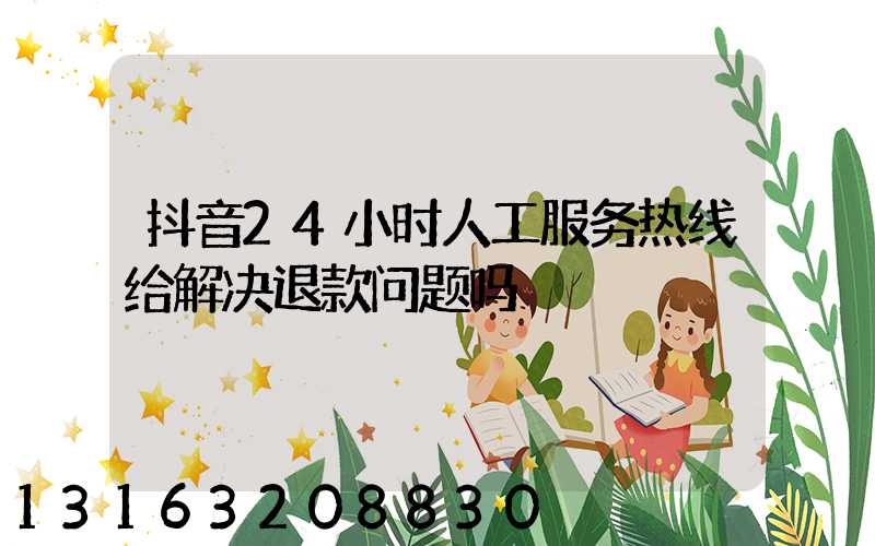 抖音24小时人工服务热线给解决退款问题吗