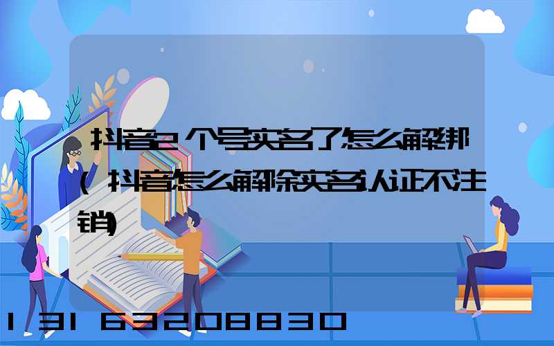 抖音2个号实名了怎么解绑(抖音怎么解除实名认证不注销)