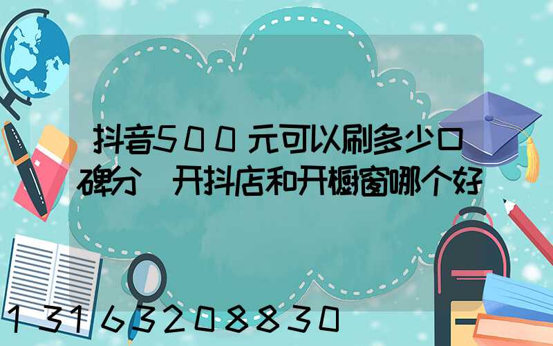 抖音500元可以刷多少口碑分(开抖店和开橱窗哪个好)