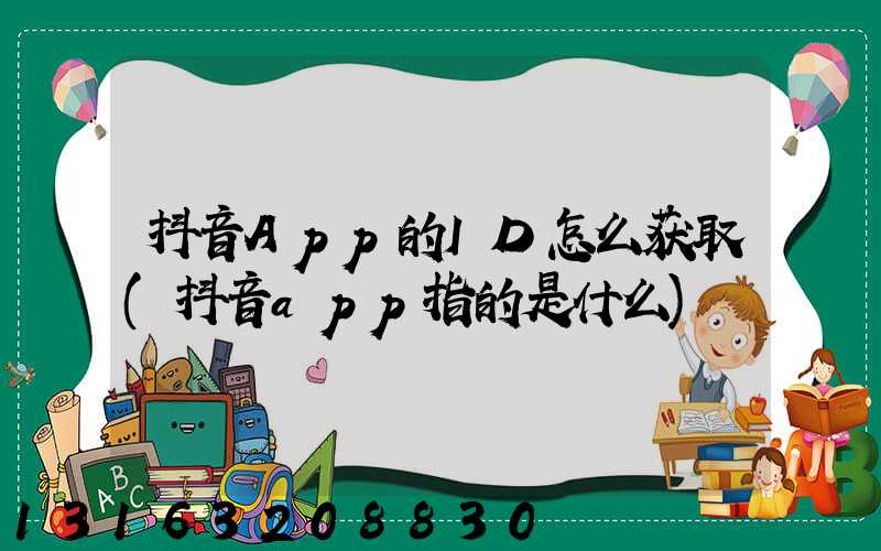 抖音App的ID怎么获取(抖音app指的是什么)