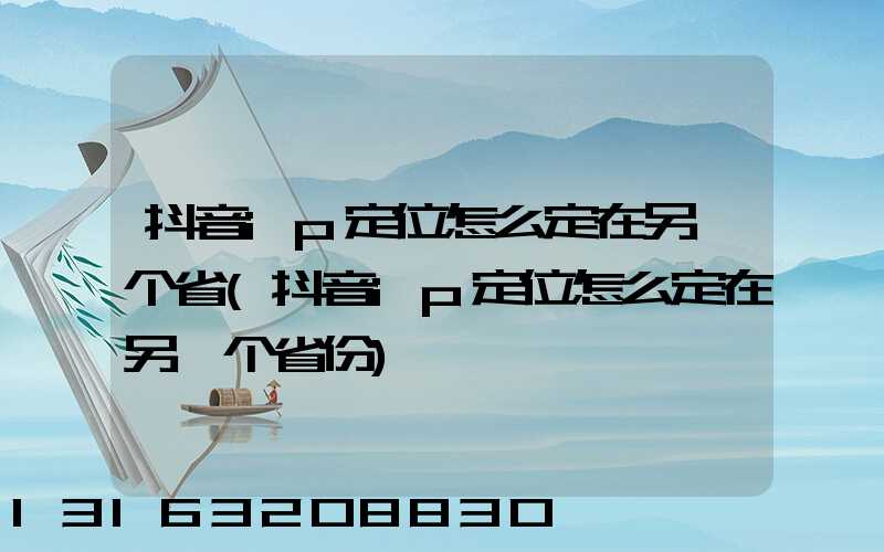 抖音ip定位怎么定在另一个省(抖音ip定位怎么定在另一个省份)