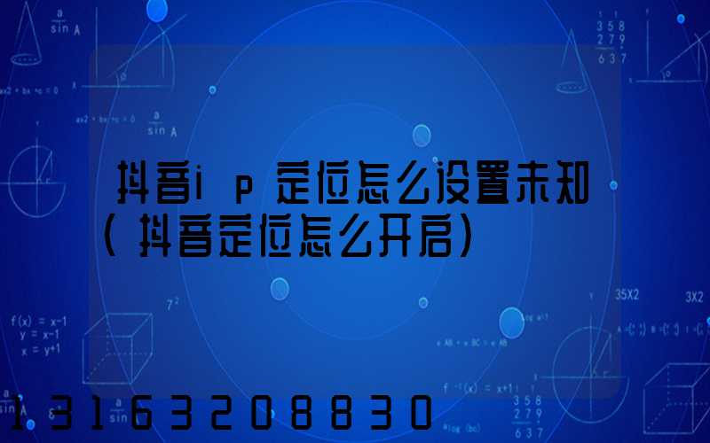 抖音ip定位怎么设置未知(抖音定位怎么开启)