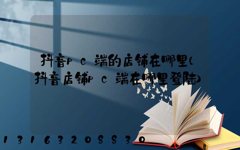 抖音pc端的店铺在哪里(抖音店铺pc端在哪里登陆)