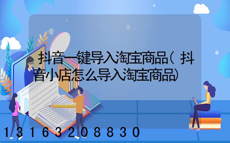 抖音一键导入淘宝商品(抖音小店怎么导入淘宝商品)