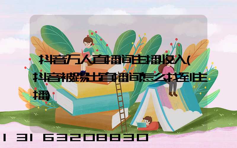 抖音万人直播间主播收入(抖音被踢出直播间怎么找到主播)