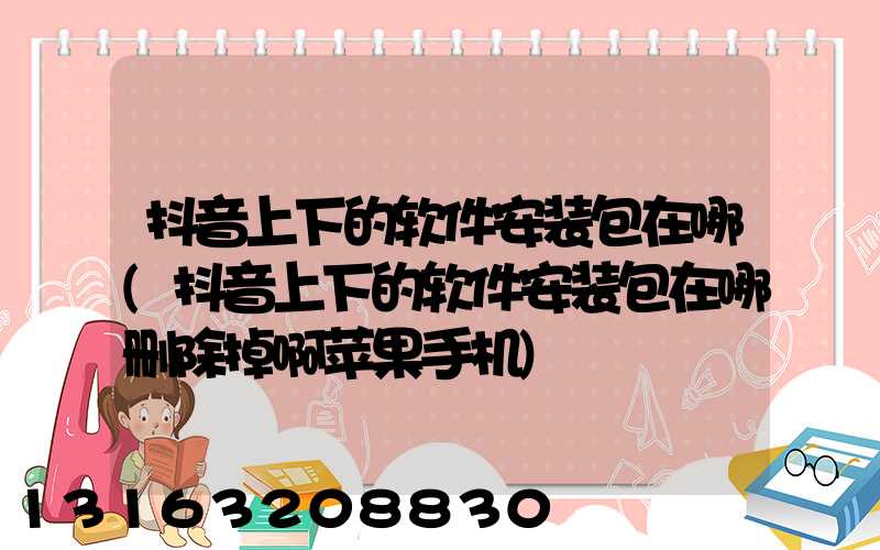 抖音上下的软件安装包在哪(抖音上下的软件安装包在哪删除掉啊苹果手机)