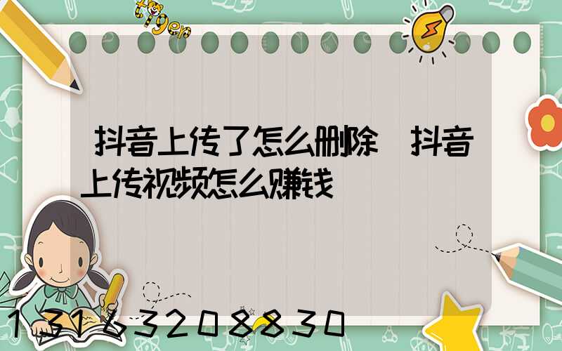 抖音上传了怎么删除(抖音上传视频怎么赚钱)
