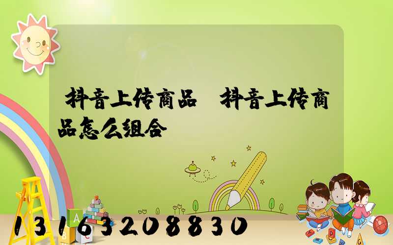 抖音上传商品(抖音上传商品怎么组合)