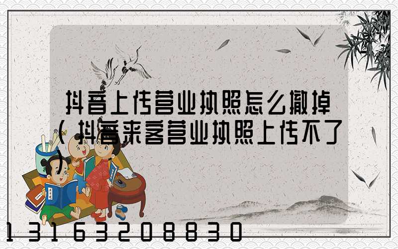 抖音上传营业执照怎么撤掉(抖音来客营业执照上传不了)