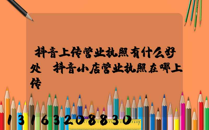 抖音上传营业执照有什么好处(抖音小店营业执照在哪上传)