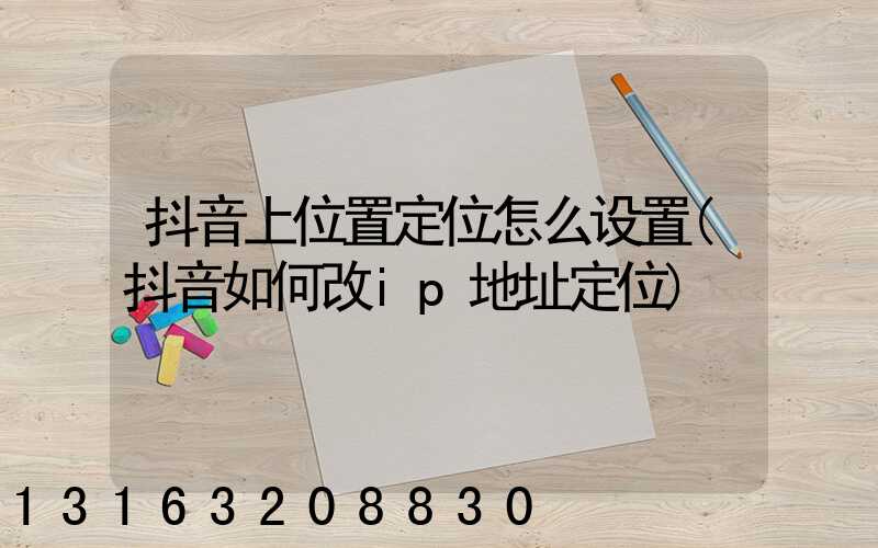 抖音上位置定位怎么设置(抖音如何改ip地址定位)