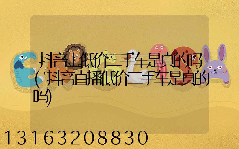 抖音上低价二手车是真的吗(抖音直播低价二手车是真的吗)