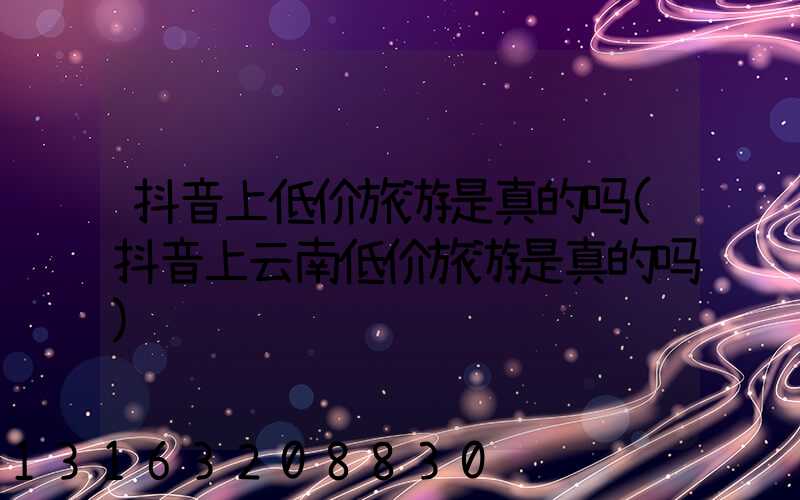 抖音上低价旅游是真的吗(抖音上云南低价旅游是真的吗)