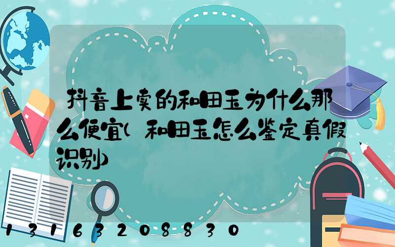 抖音上卖的和田玉为什么那么便宜(和田玉怎么鉴定真假识别)