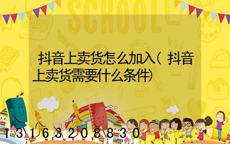 抖音上卖货怎么加入(抖音上卖货需要什么条件)