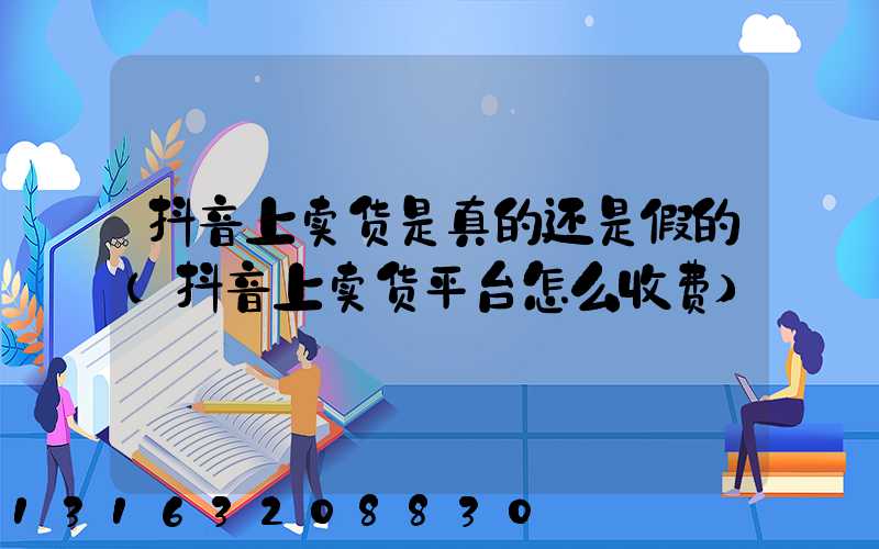 抖音上卖货是真的还是假的(抖音上卖货平台怎么收费)
