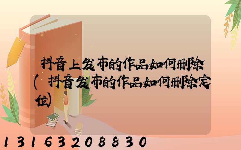 抖音上发布的作品如何删除(抖音发布的作品如何删除定位)