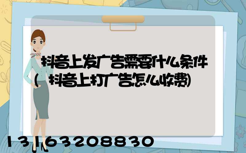 抖音上发广告需要什么条件(抖音上打广告怎么收费)