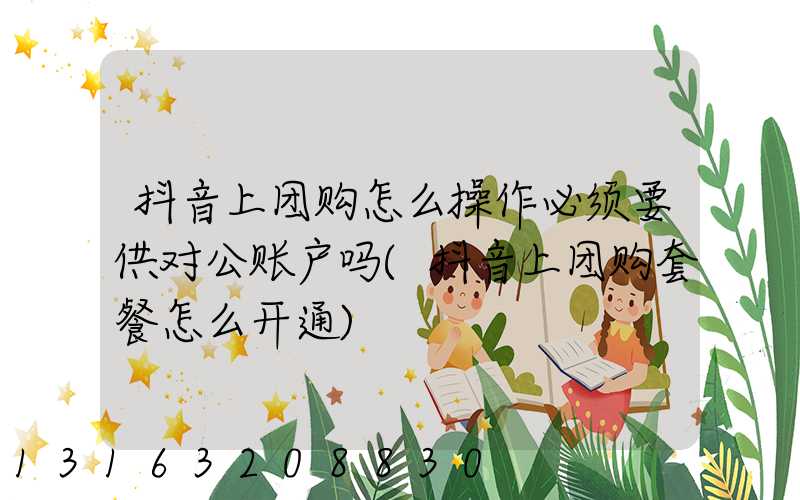 抖音上团购怎么操作必须要供对公账户吗(抖音上团购套餐怎么开通)