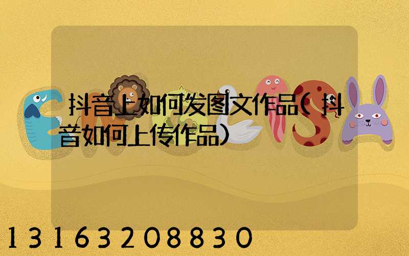 抖音上如何发图文作品(抖音如何上传作品)