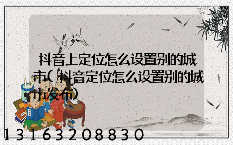 抖音上定位怎么设置别的城市(抖音定位怎么设置别的城市发布)