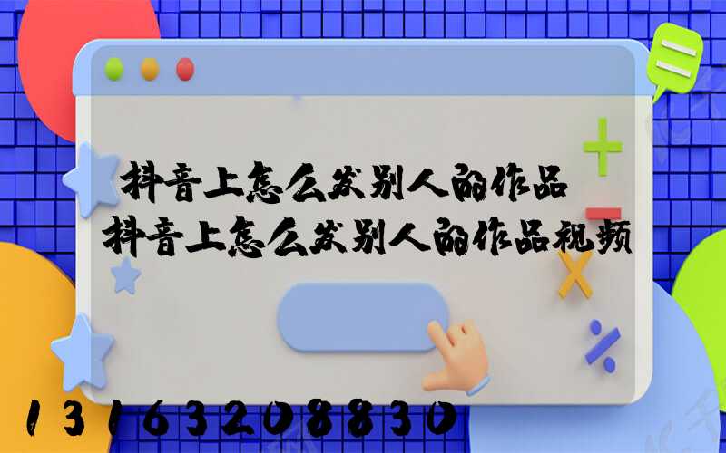 抖音上怎么发别人的作品(抖音上怎么发别人的作品视频)