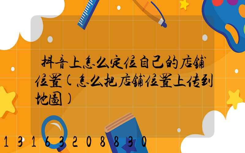 抖音上怎么定位自己的店铺位置(怎么把店铺位置上传到地图)