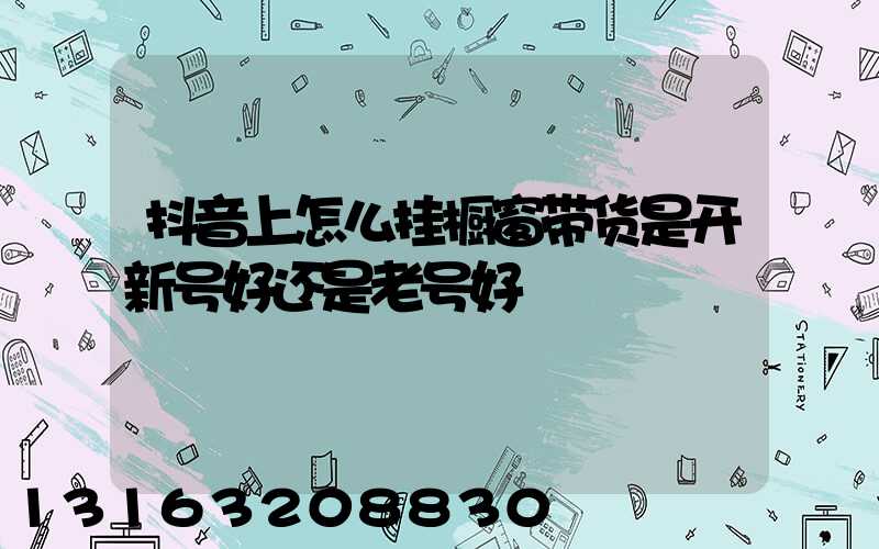 抖音上怎么挂橱窗带货是开新号好还是老号好