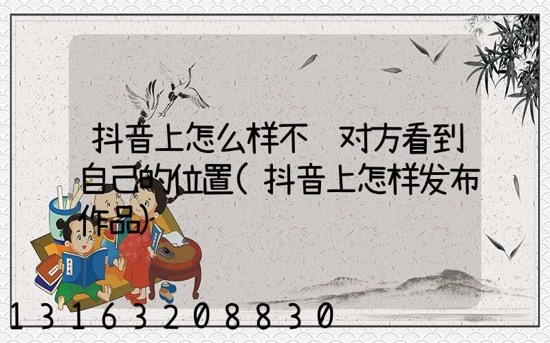 抖音上怎么样不让对方看到自己的位置(抖音上怎样发布作品)