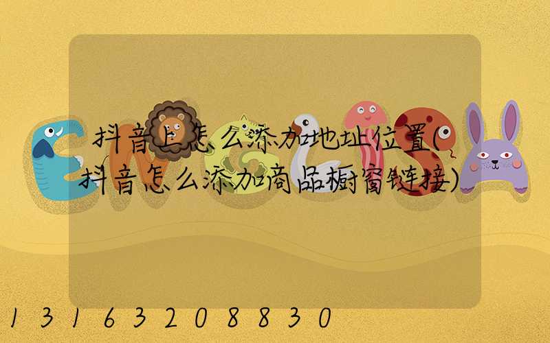 抖音上怎么添加地址位置(抖音怎么添加商品橱窗链接)