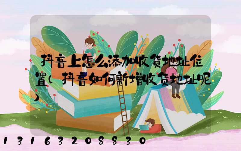 抖音上怎么添加收货地址位置(抖音如何新增收货地址呢)