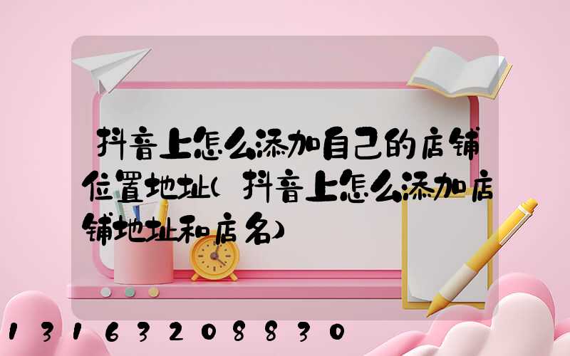抖音上怎么添加自己的店铺位置地址(抖音上怎么添加店铺地址和店名)