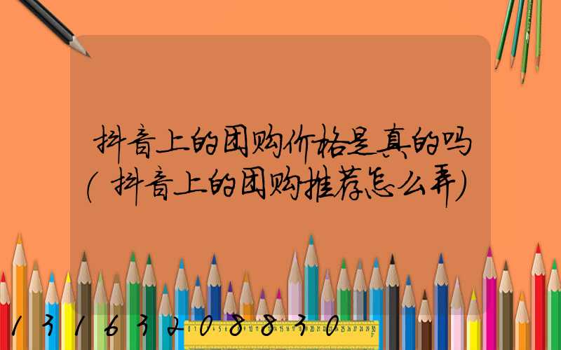 抖音上的团购价格是真的吗(抖音上的团购推荐怎么弄)