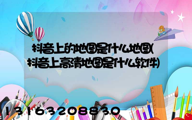 抖音上的地图是什么地图(抖音上高清地图是什么软件)