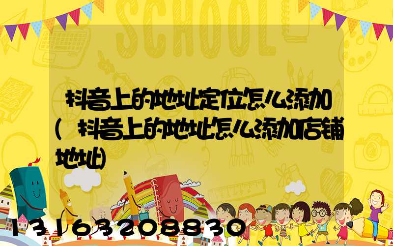 抖音上的地址定位怎么添加(抖音上的地址怎么添加店铺地址)