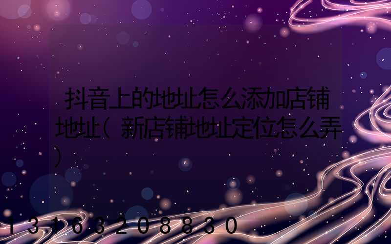 抖音上的地址怎么添加店铺地址(新店铺地址定位怎么弄)