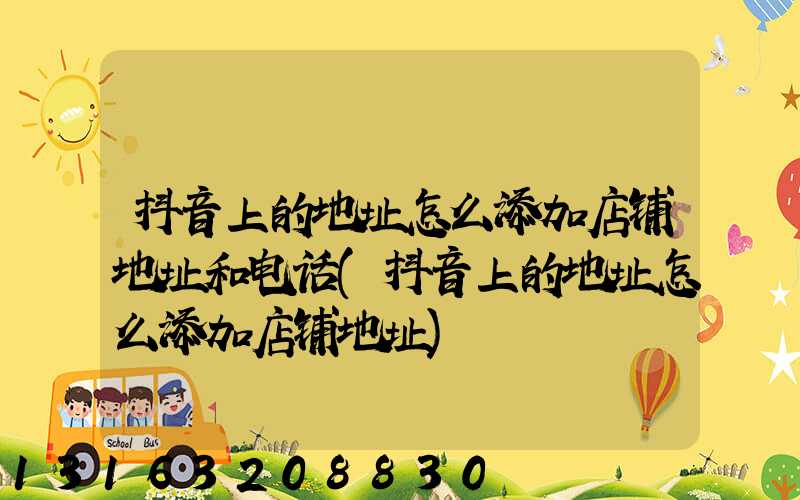 抖音上的地址怎么添加店铺地址和电话(抖音上的地址怎么添加店铺地址)