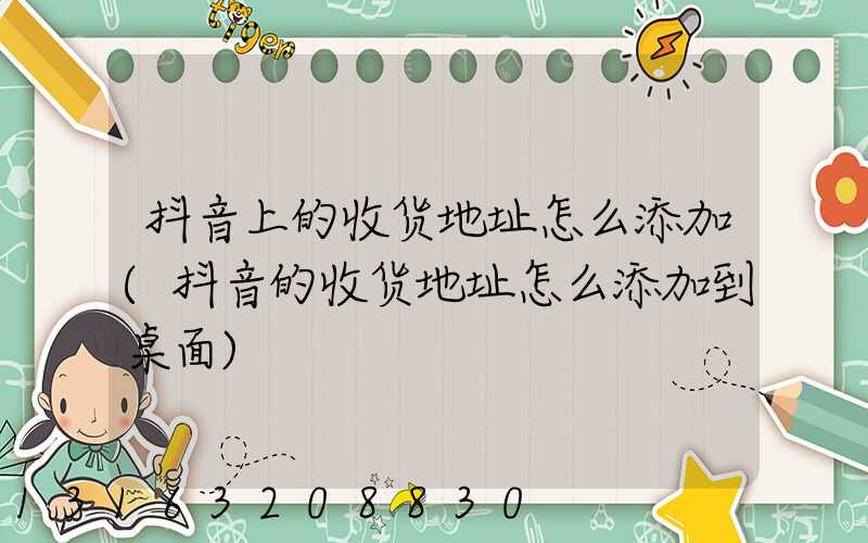 抖音上的收货地址怎么添加(抖音的收货地址怎么添加到桌面)