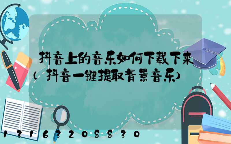 抖音上的音乐如何下载下来(抖音一键提取背景音乐)