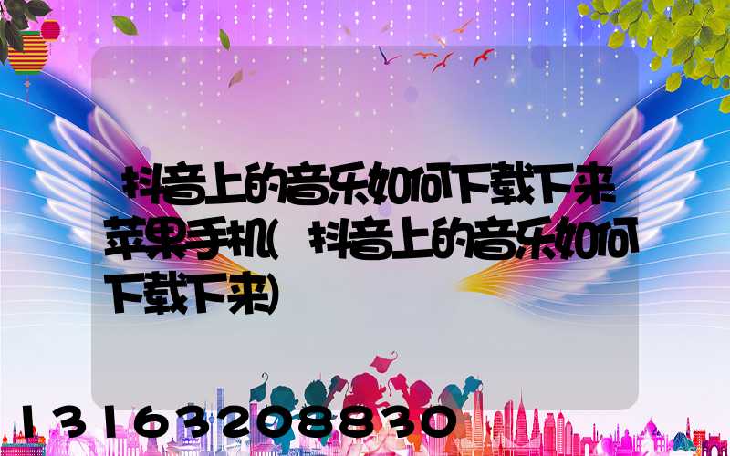 抖音上的音乐如何下载下来苹果手机(抖音上的音乐如何下载下来)