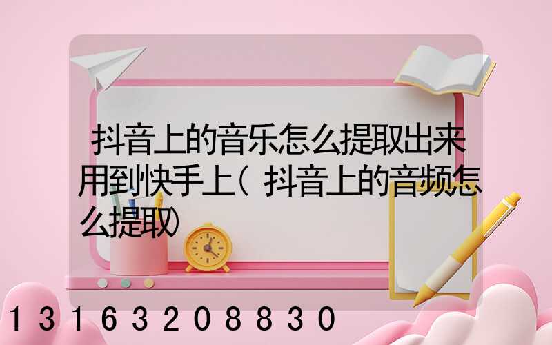 抖音上的音乐怎么提取出来用到快手上(抖音上的音频怎么提取)