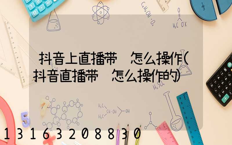 抖音上直播带货怎么操作(抖音直播带货怎么操作的)