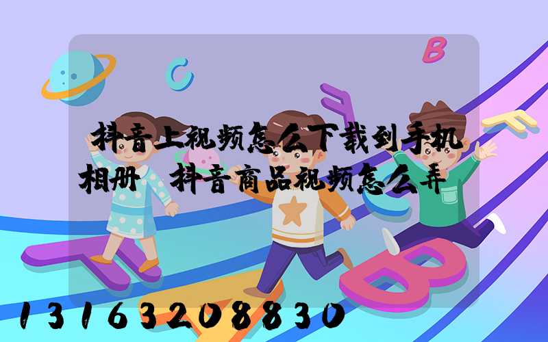 抖音上视频怎么下载到手机相册(抖音商品视频怎么弄)