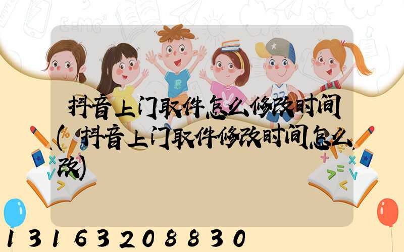 抖音上门取件怎么修改时间(抖音上门取件修改时间怎么改)