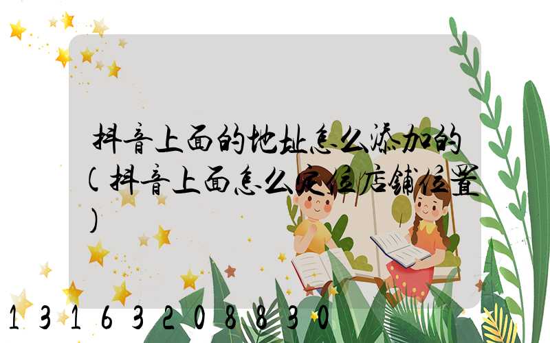 抖音上面的地址怎么添加的(抖音上面怎么定位店铺位置)